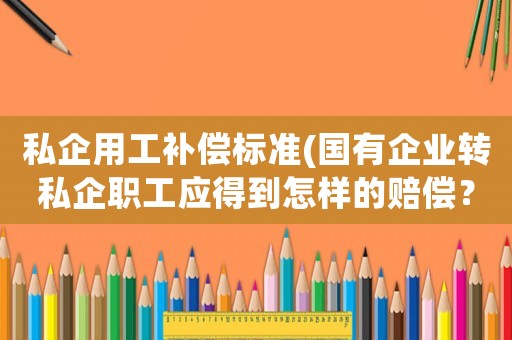 私企用工補償標準(國有企業轉私企職工應得到怎樣的賠償？)