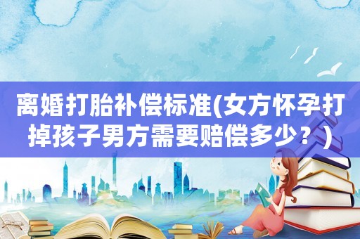 離婚打胎補償標準(女方懷孕打掉孩子男方需要賠償多少？)