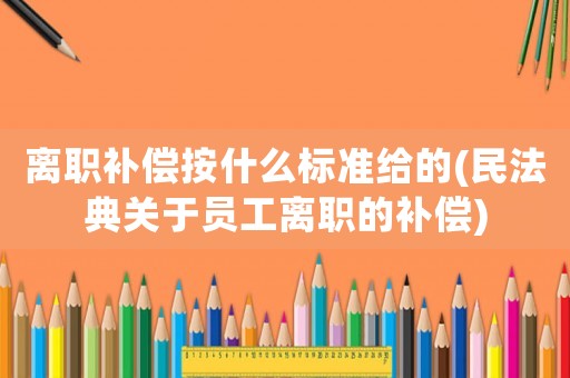 離職補償按什么標準給的(民法典關于員工離職的補償)