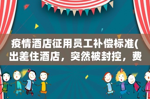 疫情酒店征用員工補償標準(出差住酒店，突然被封控，費用怎么出)