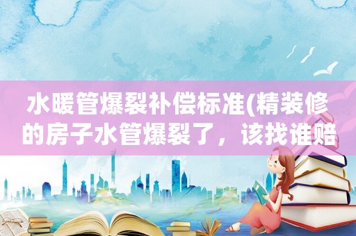 水暖管爆裂補償標準(精裝修的房子水管爆裂了，該找誰賠償？為什么？)