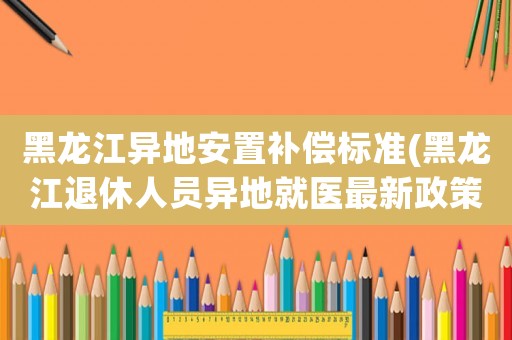黑龍江異地安置補償標準(黑龍江退休人員異地就醫最新政策)