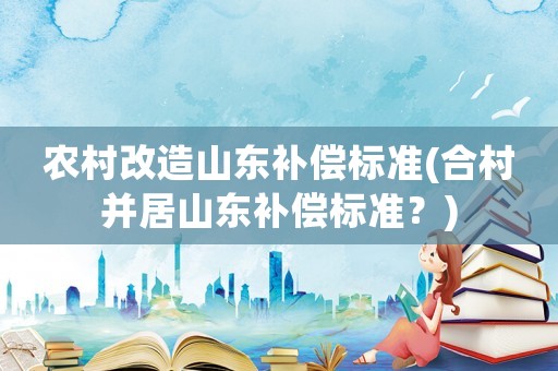 農(nóng)村改造山東補(bǔ)償標(biāo)準(zhǔn)(合村并居山東補(bǔ)償標(biāo)準(zhǔn)？)
