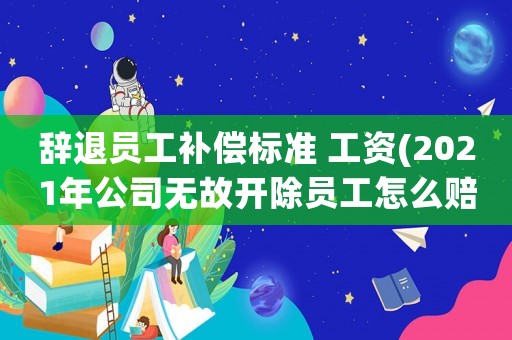 辭退員工補償標準 工資(2021年公司無故開除員工怎么賠汁？)