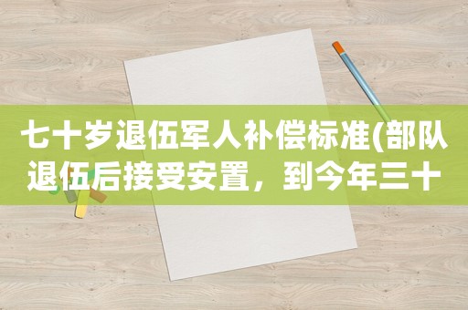 七十歲退伍軍人補償標準(部隊退伍后接受安置，到今年三十年了，國家關于這部分退伍軍人有什么優(yōu)惠政策或補償？)