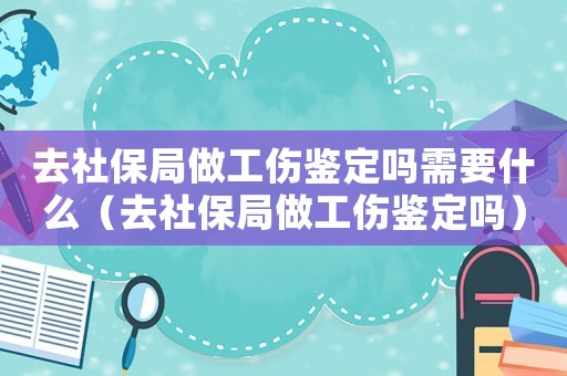 去社保局做工傷鑒定嗎需要什么（去社保局做工傷鑒定嗎）