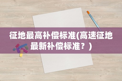 征地最高補償標準(高速征地最新補償標準？)