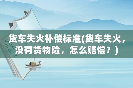 貨車失火補(bǔ)償標(biāo)準(zhǔn)(貨車失火，沒有貨物險(xiǎn)，怎么賠償？)