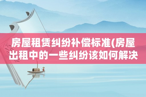 房屋租賃糾紛補償標準(房屋出租中的一些糾紛該如何解決)