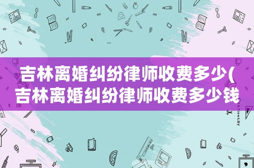 吉林離婚糾紛律師收費多少(吉林離婚糾紛律師收費多少錢)