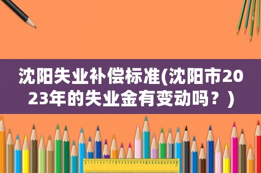 沈陽失業補償標準(沈陽市2023年的失業金有變動嗎？)