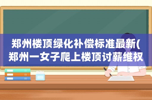 鄭州樓頂綠化補(bǔ)償標(biāo)準(zhǔn)最新(鄭州一女子爬上樓頂討薪維權(quán)，城建局喊你如此依法維權(quán), 你怎么看)