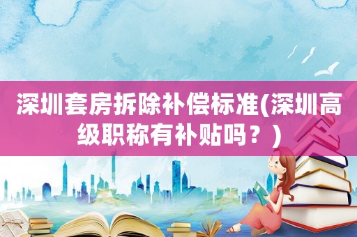 深圳套房拆除補償標準(深圳高級職稱有補貼嗎？)