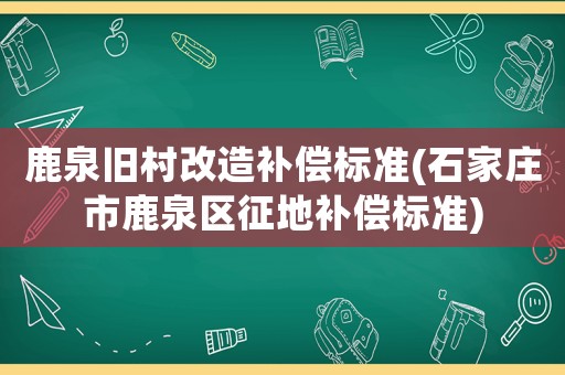 鹿泉舊村改造補償標準(石家莊市鹿泉區征地補償標準)