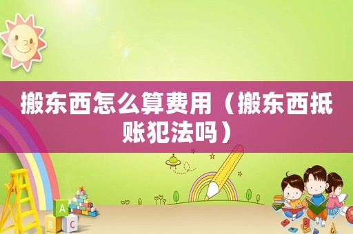 搬東西怎么算費用（搬東西抵賬犯法嗎）