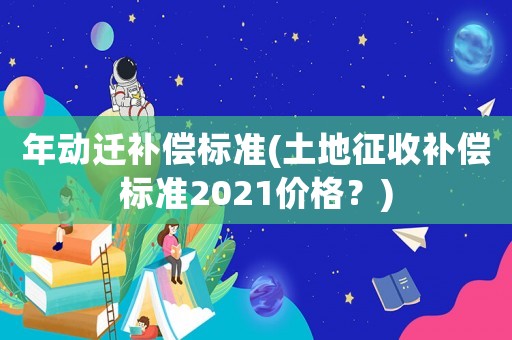 年動遷補償標準(土地征收補償標準2021價格？)