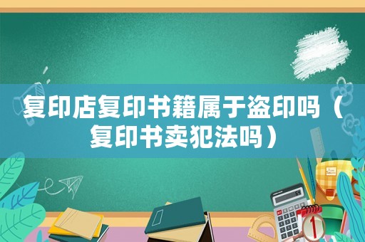 復印店復印書籍屬于盜印嗎（復印書賣犯法嗎）