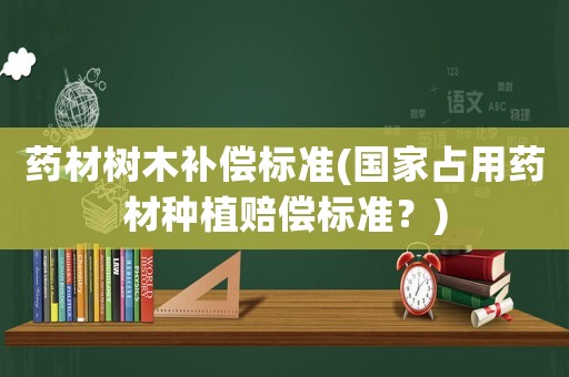 藥材樹木補償標準(國家占用藥材種植賠償標準？)