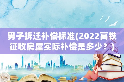 男子拆遷補(bǔ)償標(biāo)準(zhǔn)(2022高鐵征收房屋實(shí)際補(bǔ)償是多少？)
