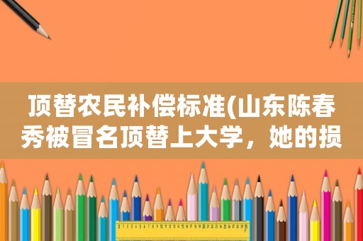 頂替農民補償標準(山東陳春秀被冒名頂替上大學，她的損失能否申請民事和國家賠償？)