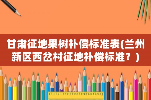 甘肅征地果樹補償標準表(蘭州新區西岔村征地補償標準？)