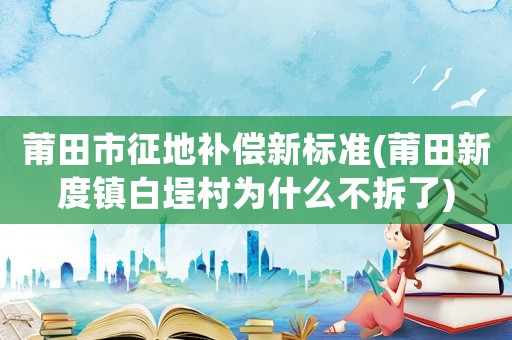 莆田市征地補償新標準(莆田新度鎮白埕村為什么不拆了)