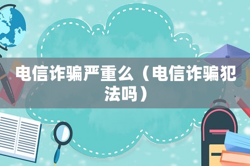 電信詐騙嚴重么（電信詐騙犯法嗎）