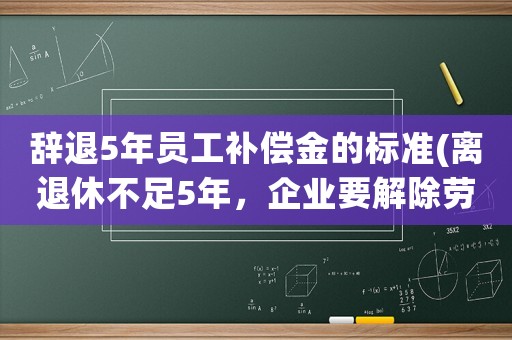 辭退5年員工補償金的標準(離退休不足5年，企業要解除勞動合同賠償多少？)