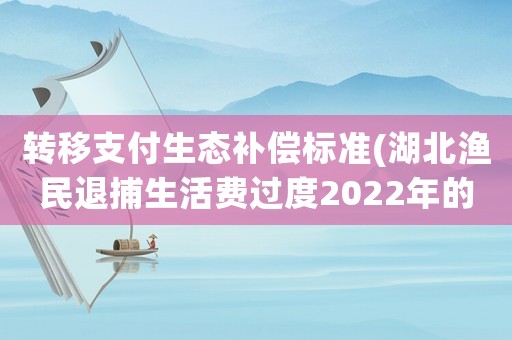轉移支付生態補償標準(湖北漁民退捕生活費過度2022年的一次性補償標準？)