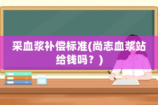 采血漿補償標準(尚志血漿站給錢嗎？)