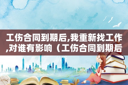 工傷合同到期后,我重新找工作,對(duì)誰有影響（工傷合同到期后）