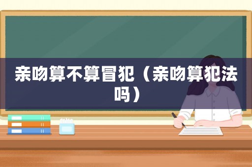 親吻算不算冒犯（親吻算犯法嗎）