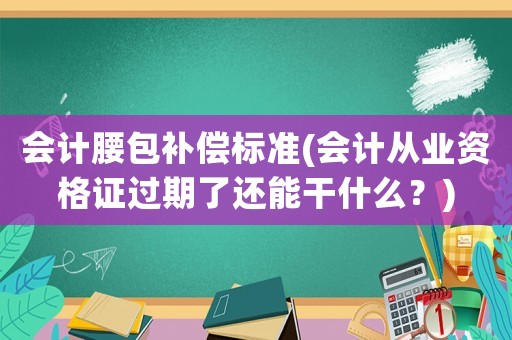 會(huì)計(jì)腰包補(bǔ)償標(biāo)準(zhǔn)(會(huì)計(jì)從業(yè)資格證過期了還能干什么？)