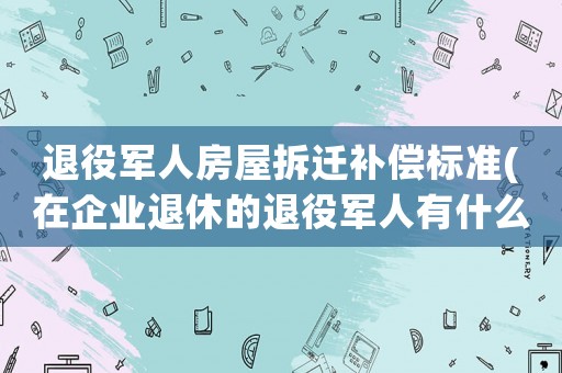 退役軍人房屋拆遷補償標準(在企業退休的退役軍人有什么政策)