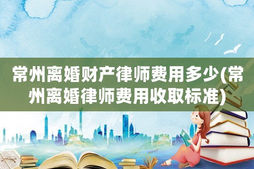 常州離婚財產律師費用多少(常州離婚律師費用收取標準)