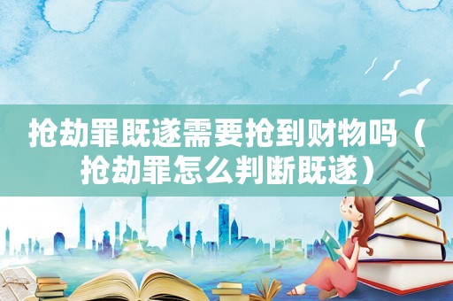 搶劫罪既遂需要搶到財物嗎（搶劫罪怎么判斷既遂）