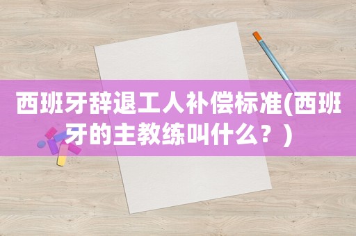 西班牙辭退工人補償標準(西班牙的主教練叫什么？)