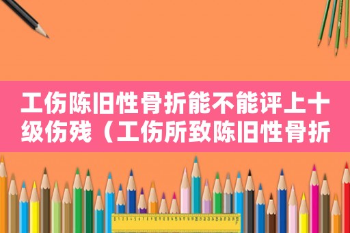 工傷陳舊性骨折能不能評上十級傷殘（工傷所致陳舊性骨折）
