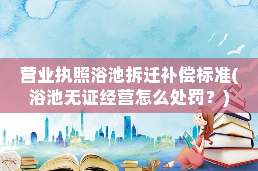 營(yíng)業(yè)執(zhí)照浴池拆遷補(bǔ)償標(biāo)準(zhǔn)(浴池?zé)o證經(jīng)營(yíng)怎么處罰？)