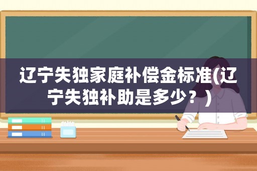 遼寧失獨家庭補償金標準(遼寧失獨補助是多少？)