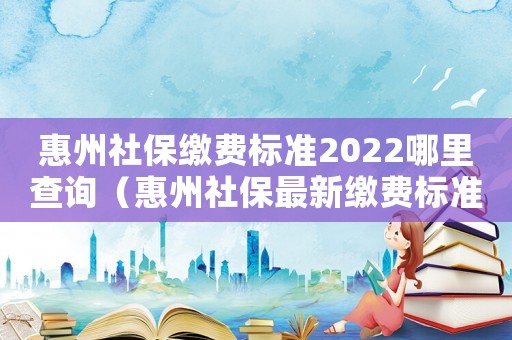 惠州社保繳費標準2022哪里查詢（惠州社保最新繳費標準）