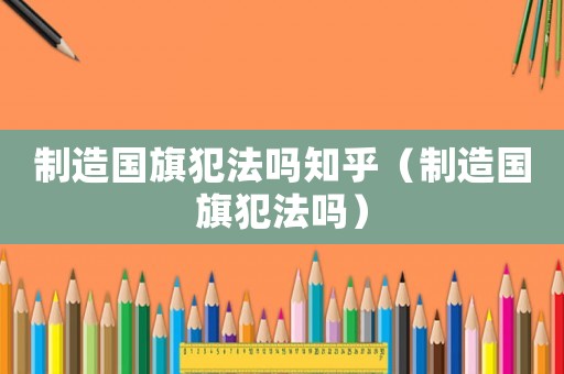 制造國旗犯法嗎知乎（制造國旗犯法嗎）