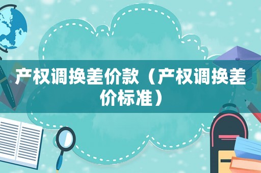 產(chǎn)權(quán)調(diào)換差價款（產(chǎn)權(quán)調(diào)換差價標(biāo)準(zhǔn)）