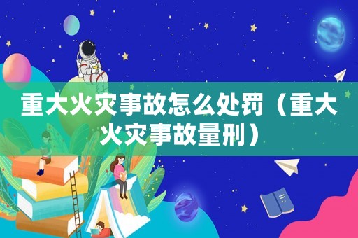 重大火災事故怎么處罰（重大火災事故量刑）