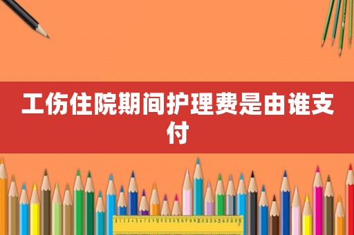 工傷住院期間護(hù)理費(fèi)是由誰支付