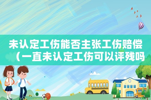 未認定工傷能否主張工傷賠償（一直未認定工傷可以評殘嗎）