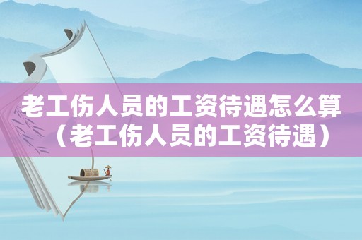 老工傷人員的工資待遇怎么算（老工傷人員的工資待遇）