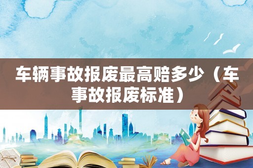 車輛事故報(bào)廢最高賠多少（車事故報(bào)廢標(biāo)準(zhǔn)）