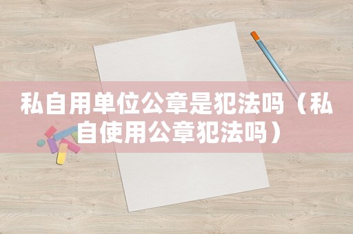 私自用單位公章是犯法嗎（私自使用公章犯法嗎）