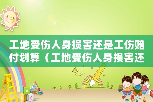 工地受傷人身損害還是工傷賠付劃算（工地受傷人身損害還是工傷賠付）